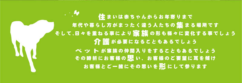 住まいは赤ちゃんからお年寄りまで年代や暮らし方がまったく違う人たちの集まる場所です。そして、日々を重ねる事により家族の形も様々に変化する事でしょう。介護が必要になる事もあるでしょう。ペットが家族の仲間入りすることもあるでしょう。その時折にお客様の思い、お客様のご要望に耳を傾け、お客様とご一緒にその思いを形にして参ります。