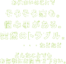お住まいの事で、そろそろ家も。悩み事がある。突然のトラブル。・・・などなど。どんなことでもお気軽にお問い合わせください。