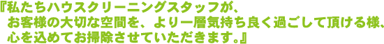 私たちハウスクリーニングスタッフが、お客様の大切な空間を、より一層気持ち良く過ごして頂ける様、心を込めてお掃除させていただきます。
